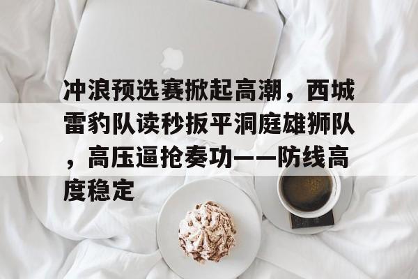 APP下载-冲浪预选赛掀起高潮，西城雷豹队读秒扳平洞庭雄狮队，高压逼抢奏功——防线高度稳定的简单介绍