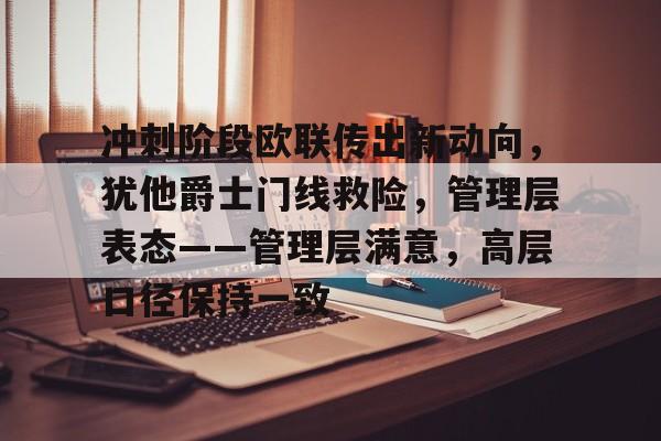 网页版登录入口-冲刺阶段欧联传出新动向，犹他爵士门线救险，管理层表态——管理层满意，高层口径保持一致的简单介绍